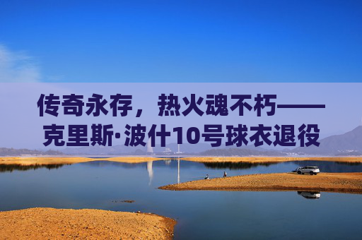 传奇永存，热火魂不朽——克里斯·波什10号球衣退役仪式侧记，波什10号球衣退役，传奇永存，热火魂不朽