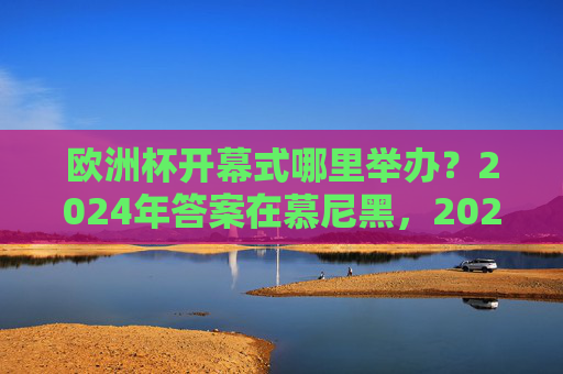 欧洲杯开幕式哪里举办？2024年答案在慕尼黑，2024欧洲杯开幕式举办地，慕尼黑