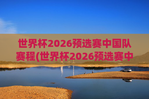 世界杯2026预选赛中国队赛程(世界杯2026预选赛中国队赛程时间)