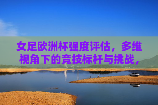 女足欧洲杯强度评估,多维视角下的竞技标杆与挑战,多维视角解析女足欧洲杯强度,竞技标杆与挑战