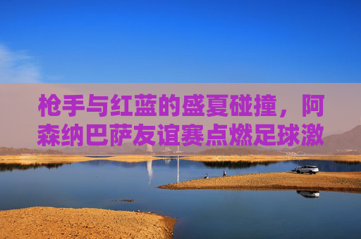 枪手与红蓝的盛夏碰撞，阿森纳巴萨友谊赛点燃足球激情，枪手红蓝盛夏碰撞，阿森纳巴萨友谊赛点燃足球激情