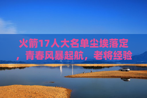 火箭17人大名单尘埃落定,青春风暴起航,老将经验护航,火箭17大名单尘埃落定,青春风暴起航,老将经验护航