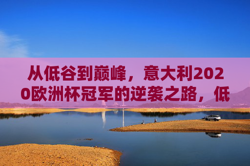 从低谷到巅峰,意大利2020欧洲杯冠军的逆袭之路,低谷到巅峰,意大利2020欧洲杯冠军的逆袭