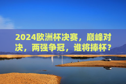 2024欧洲杯决赛,巅峰对决,两强争冠,谁将捧杯?2024欧洲杯决赛,巅峰对决,两强争冠谁捧杯?