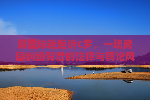 韩国球迷起诉C罗,一场跨国纠纷背后的法律与舆论风暴