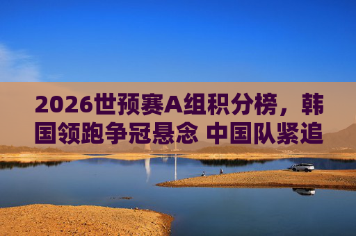 2026世预赛A组积分榜,韩国领跑争冠悬念 中国队紧追出线形势解析,2026世预赛A组,韩国领跑争冠,中国队紧追出线