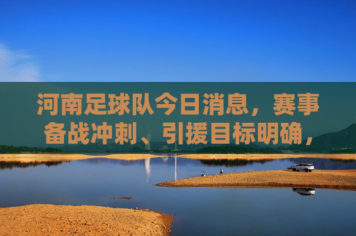 河南足球队今日消息,赛事备战冲刺、引援目标明确,青训体系持续发力