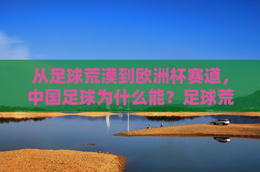 从足球荒漠到欧洲杯赛道,中国足球为什么能?足球荒漠到欧洲杯赛道,中国足球的逆袭密码