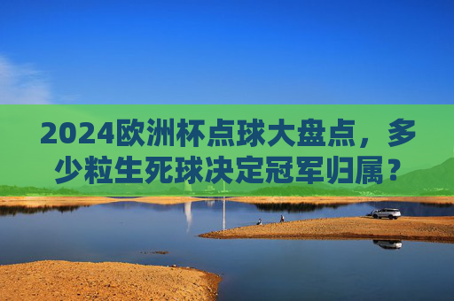 2024欧洲杯点球大盘点，多少粒生死球决定冠军归属？2024欧洲杯生死点球盘点，多少粒决定冠军归属？