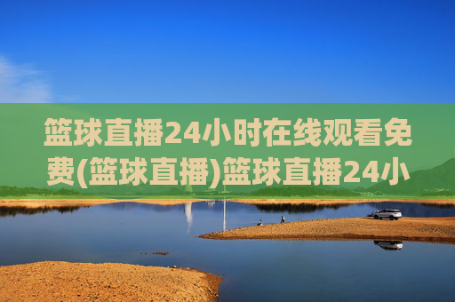 篮球直播24小时在线观看免费(篮球直播)篮球直播24小时免费在线观看