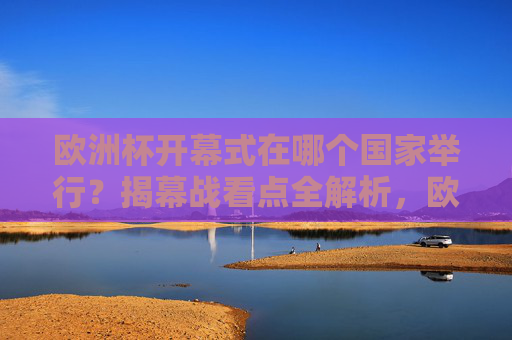 欧洲杯开幕式在哪个国家举行?揭幕战看点全解析,欧洲杯开幕式举办国揭晓 揭幕战看点全解析