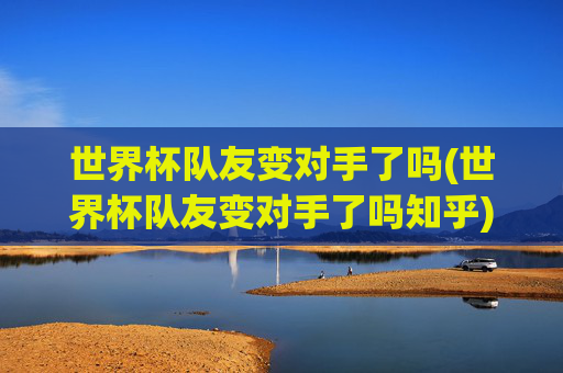 世界杯队友变对手了吗(世界杯队友变对手了吗知乎)