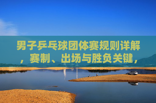 男子乒乓球团体赛规则详解,赛制、出场与胜负关键,男子乒乓球团体赛规则详解,赛制、出场与胜负关键
