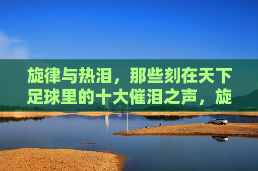 旋律与热泪,那些刻在天下足球里的十大催泪之声,旋律与热泪,天下足球十大催泪之声
