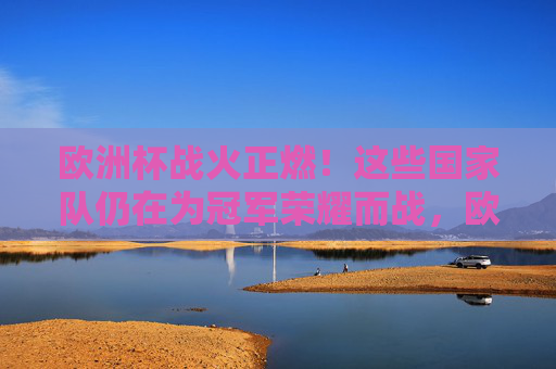 欧洲杯战火正燃！这些国家队仍在为冠军荣耀而战，欧洲杯战火正燃，国家队争锋冠军荣耀