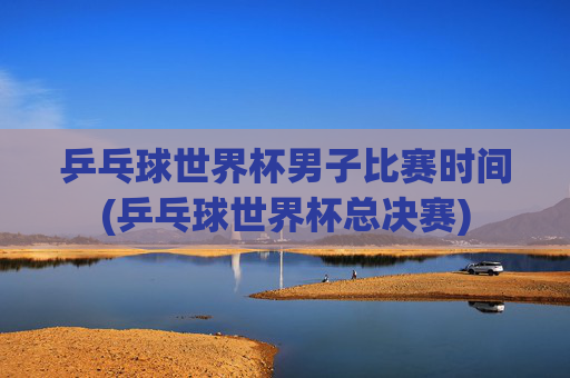 乒乓球世界杯男子比赛时间(乒乓球世界杯总决赛)