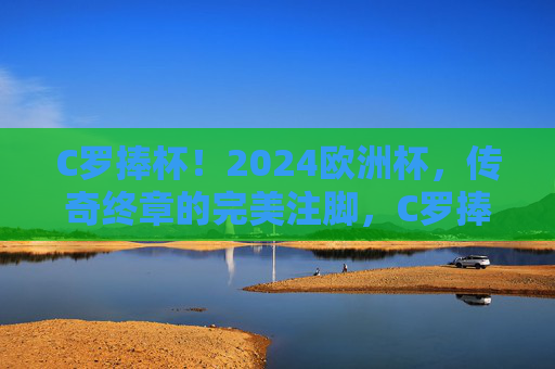 C罗捧杯！2024欧洲杯，传奇终章的完美注脚，C罗捧杯！2024欧洲杯，传奇终章的完美注脚