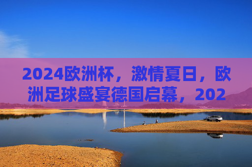 2024欧洲杯，激情夏日，欧洲足球盛宴德国启幕，2024欧洲杯激情夏日足球盛宴德国启幕