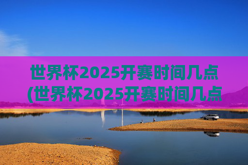 世界杯2025开赛时间几点(世界杯2025开赛时间几点开始)