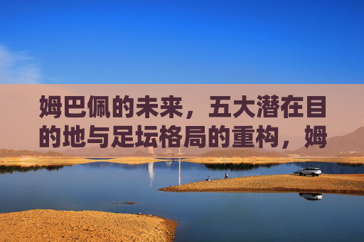 姆巴佩的未来,五大潜在目的地与足坛格局的重构,姆巴佩的未来,五大潜在目的地与足坛格局重构