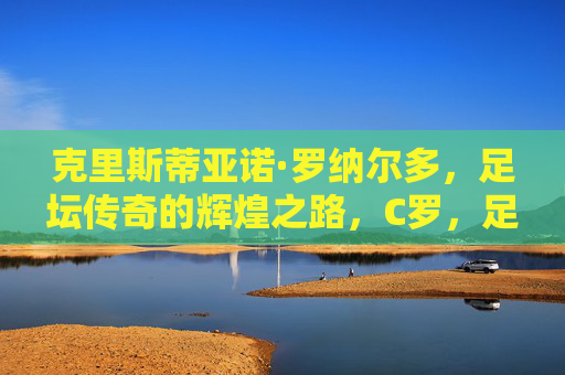 克里斯蒂亚诺·罗纳尔多，足坛传奇的辉煌之路，C罗，足坛传奇的辉煌之路