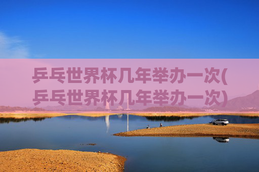 乒乓世界杯几年举办一次(乒乓世界杯几年举办一次)
