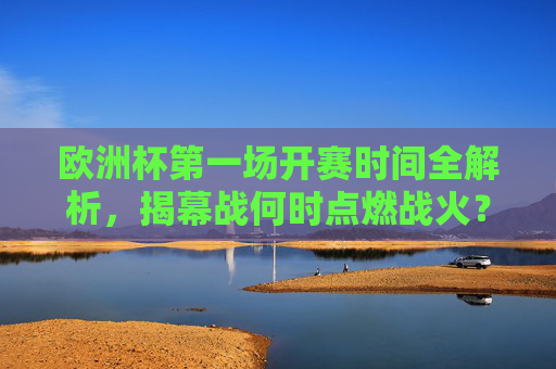欧洲杯第一场开赛时间全解析，揭幕战何时点燃战火？欧洲杯揭幕战开赛时间，战火何时点燃？