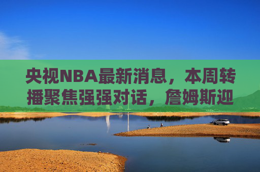 央视NBA最新消息,本周转播聚焦强强对话,詹姆斯迎里程碑战,东契奇率队冲击连胜,央视NBA本周强强对话,詹姆斯里程碑战,东契奇冲击连胜