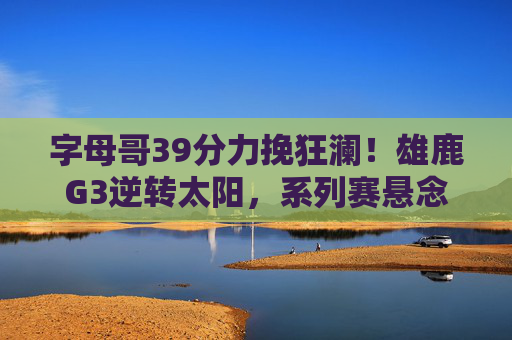 字母哥39分力挽狂澜！雄鹿G3逆转太阳，系列赛悬念再起，字母哥39分力挽狂澜！雄鹿G3逆转太阳，系列赛悬念再起