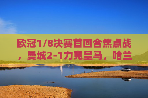 欧冠1/8决赛首回合焦点战，曼城2-1力克皇马，哈兰德德布劳内双核驱动，蓝月亮占得先机，欧冠1/8首回合，曼城2-1皇马，哈兰德德布劳内双核驱动占先机