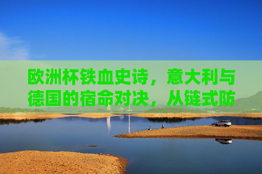 欧洲杯铁血史诗，意大利与德国的宿命对决，从链式防线到钢铁战车，欧洲杯宿命对决，意大利链式防线战德国钢铁战车
