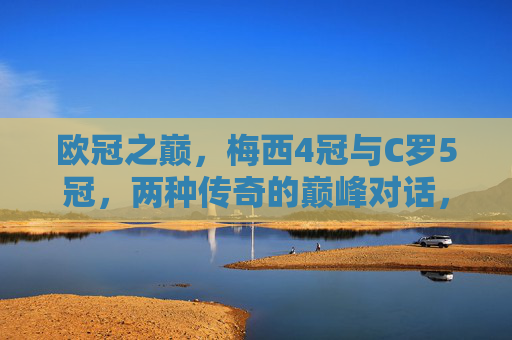 欧冠之巅,梅西4冠与C罗5冠,两种传奇的巅峰对话,欧冠之巅,梅西4冠与C罗5冠的传奇双骄巅峰对话