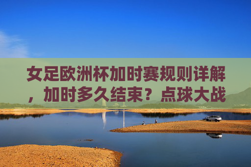 女足欧洲杯加时赛规则详解,加时多久结束?点球大战如何触发?女足欧洲杯加时赛规则,加时时长与点球大战触发条件