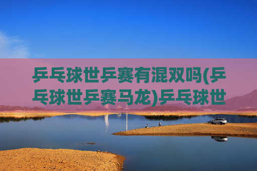 乒乓球世乒赛有混双吗(乒乓球世乒赛马龙)乒乓球世乒赛混双项目及马龙