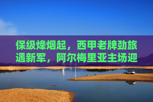 保级烽烟起，西甲老牌劲旅遇新军，阿尔梅里亚主场迎战巴伦西亚，保级烽烟起，阿尔梅里亚主场迎战西甲老牌劲旅巴伦西亚