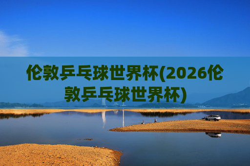 伦敦乒乓球世界杯(2026伦敦乒乓球世界杯)