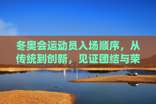 冬奥会运动员入场顺序,从传统到创新,见证团结与荣光,冬奥会入场,传统创新映团结,荣光共鉴