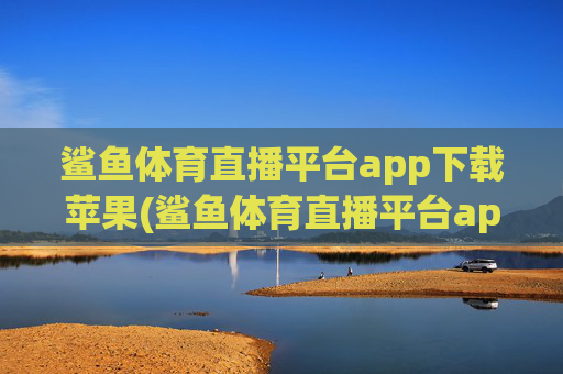 鲨鱼体育直播平台app下载苹果(鲨鱼体育直播平台app下载苹果版)