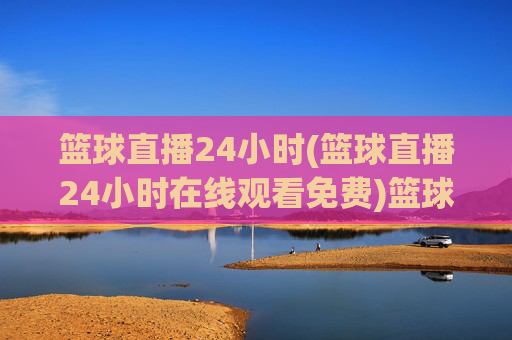 篮球直播24小时(篮球直播24小时在线观看免费)篮球直播24小时在线观看免费