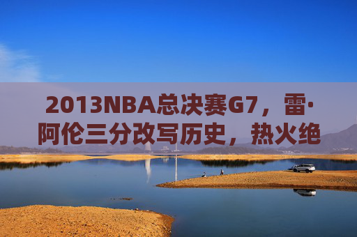 2013NBA总决赛G7，雷·阿伦三分改写历史，热火绝境铸就王朝基石，2013总决赛G7，雷·阿伦三分改写历史，热火绝境铸就王朝基石