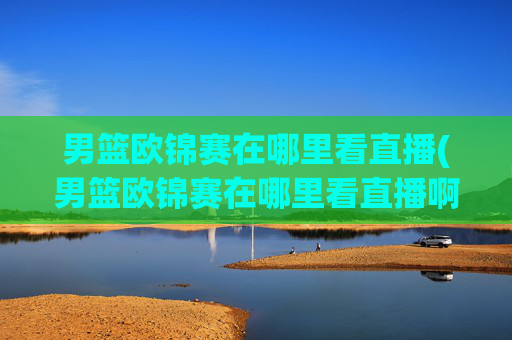 男篮欧锦赛在哪里看直播(男篮欧锦赛在哪里看直播啊)