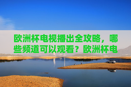 欧洲杯电视播出全攻略,哪些频道可以观看?欧洲杯电视播出频道全攻略