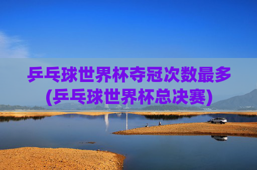 乒乓球世界杯夺冠次数最多(乒乓球世界杯总决赛)