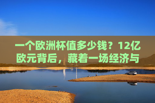 一个欧洲杯值多少钱?12亿欧元背后,藏着一场经济与情感的豪赌,12亿欧元欧洲杯,一场经济与情感的豪赌