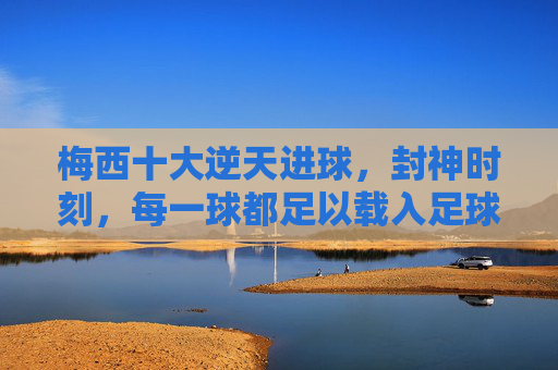 梅西十大逆天进球,封神时刻,每一球都足以载入足球史册,梅西十大逆天进球,封神时刻,每一球都载入足球史册