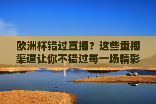 欧洲杯错过直播?这些重播渠道让你不错过每一场精彩,欧洲杯重播渠道,错过直播也能看全程精彩