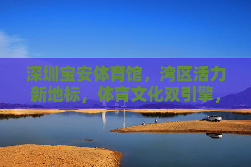 深圳宝安体育馆,湾区活力新地标,体育文化双引擎,深圳宝安体育馆,湾区活力新地标,体育文化双引擎