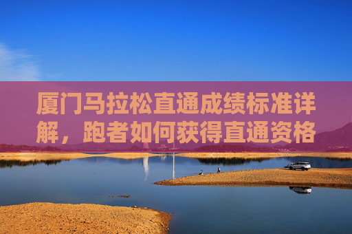 厦门马拉松直通成绩标准详解,跑者如何获得直通资格?厦门马拉松直通成绩标准与跑者资格获取详解