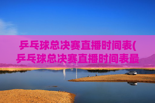 乒乓球总决赛直播时间表(乒乓球总决赛直播时间表最新)