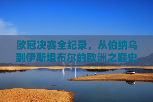 欧冠决赛全纪录,从伯纳乌到伊斯坦布尔的欧洲之巅史诗,欧冠决赛全纪录,从伯纳乌到伊斯坦布尔的欧洲之巅史诗